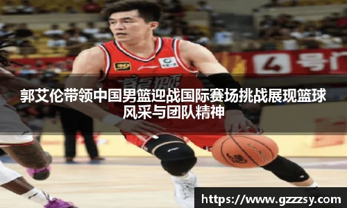 郭艾伦带领中国男篮迎战国际赛场挑战展现篮球风采与团队精神